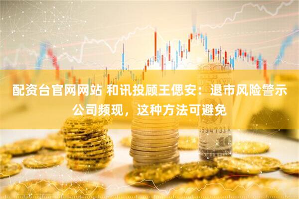 配资台官网网站 和讯投顾王偲安：退市风险警示公司频现，这种方法可避免