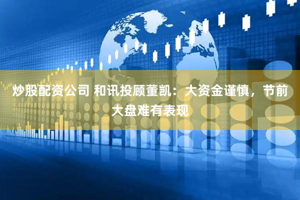 炒股配资公司 和讯投顾董凯：大资金谨慎，节前大盘难有表现