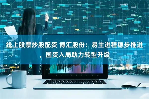 线上股票炒股配资 博汇股份：易主进程稳步推进，国资入局助力转型升级