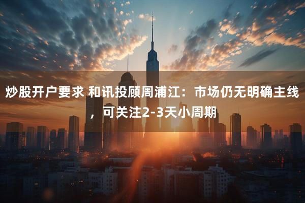 炒股开户要求 和讯投顾周浦江：市场仍无明确主线，可关注2-3天小周期