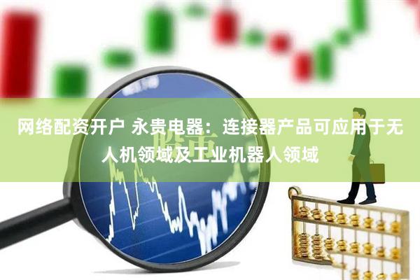 网络配资开户 永贵电器：连接器产品可应用于无人机领域及工业机器人领域