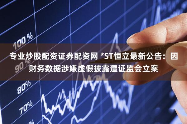 专业炒股配资证券配资网 *ST恒立最新公告：因财务数据涉嫌虚假披露遭证监会立案