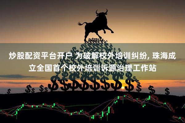 炒股配资平台开户 为破解校外培训纠纷, 珠海成立全国首个校外培训诉源治理工作站