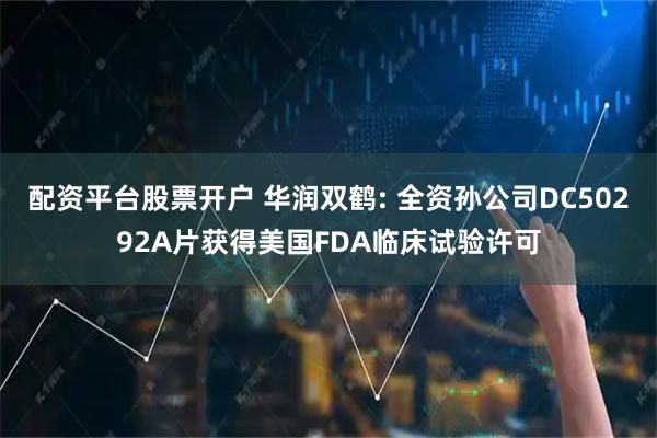 配资平台股票开户 华润双鹤: 全资孙公司DC50292A片获得美国FDA临床试验许可