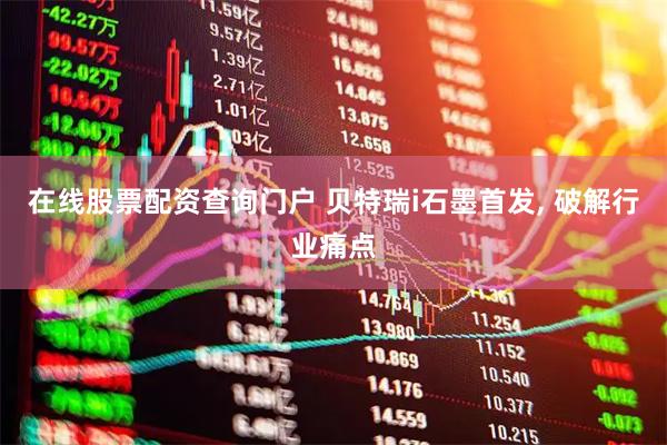在线股票配资查询门户 贝特瑞i石墨首发, 破解行业痛点