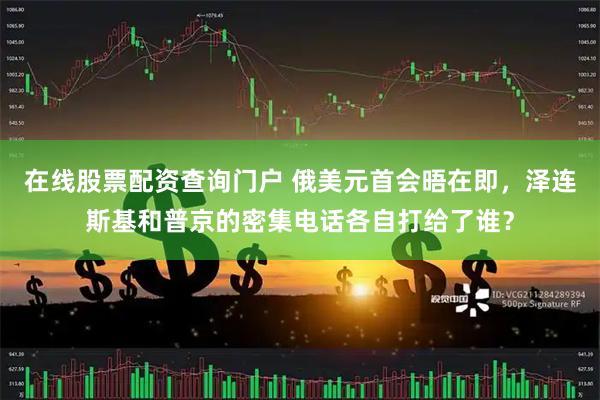 在线股票配资查询门户 俄美元首会晤在即，泽连斯基和普京的密集电话各自打给了谁？