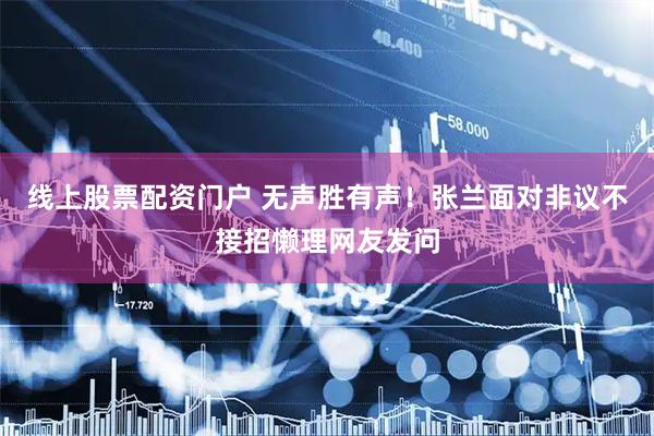 线上股票配资门户 无声胜有声！张兰面对非议不接招懒理网友发问