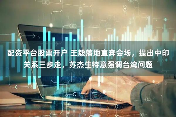 配资平台股票开户 王毅落地直奔会场，提出中印关系三步走，苏杰生特意强调台湾问题