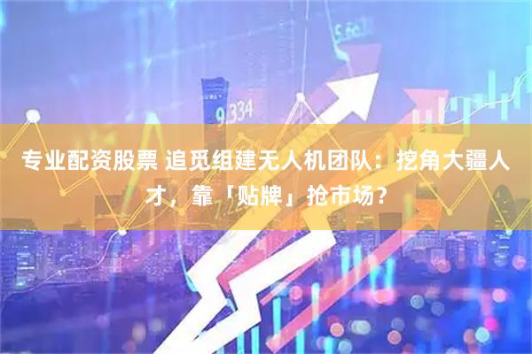 专业配资股票 追觅组建无人机团队：挖角大疆人才，靠「贴牌」抢市场？