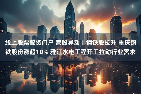 线上股票配资门户 港股异动丨钢铁股拉升 重庆钢铁股份涨超10% 雅江水电工程开工拉动行业需求