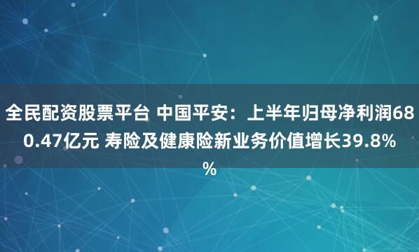 全民配资股票平台 中国平安：上半年归母净利润680.47亿元 寿险及健康险新业务价值增长39.8%