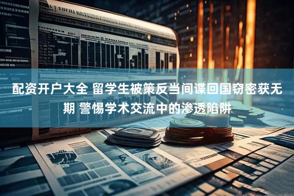 配资开户大全 留学生被策反当间谍回国窃密获无期 警惕学术交流中的渗透陷阱
