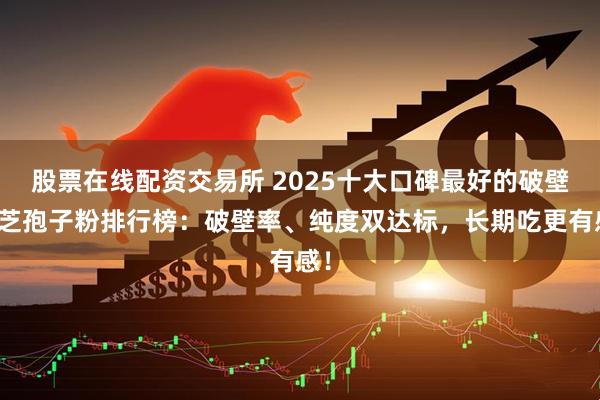 股票在线配资交易所 2025十大口碑最好的破壁灵芝孢子粉排行榜：破壁率、纯度双达标，长期吃更有感！