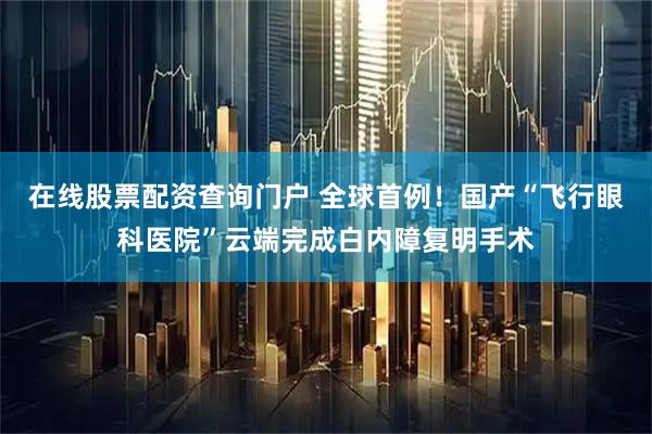 在线股票配资查询门户 全球首例！国产“飞行眼科医院”云端完成白内障复明手术