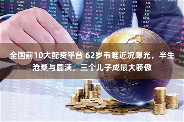 全国前10大配资平台 62岁韦唯近况曝光，半生沧桑与圆满，三个儿子成最大骄傲