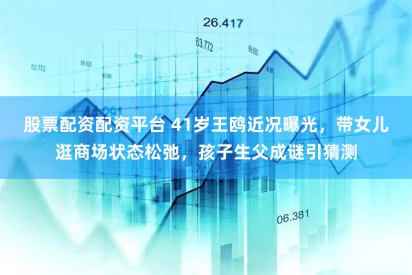 股票配资配资平台 41岁王鸥近况曝光，带女儿逛商场状态松弛，孩子生父成谜引猜测