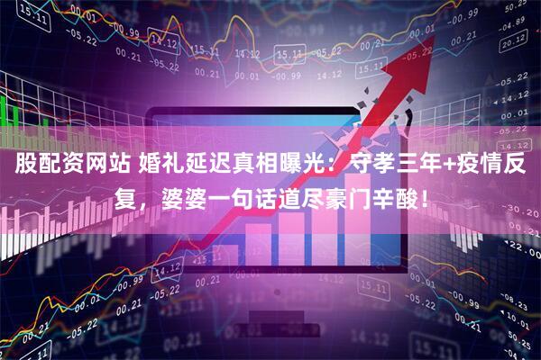 股配资网站 婚礼延迟真相曝光：守孝三年+疫情反复，婆婆一句话道尽豪门辛酸！