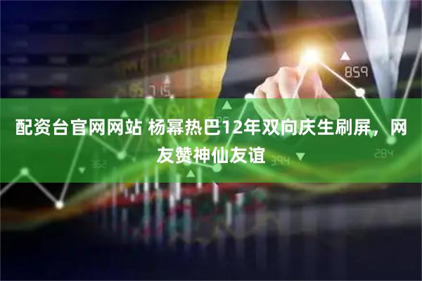 配资台官网网站 杨幂热巴12年双向庆生刷屏，网友赞神仙友谊