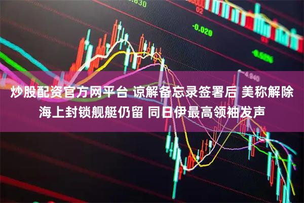 炒股配资官方网平台 谅解备忘录签署后 美称解除海上封锁舰艇仍留 同日伊最高领袖发声