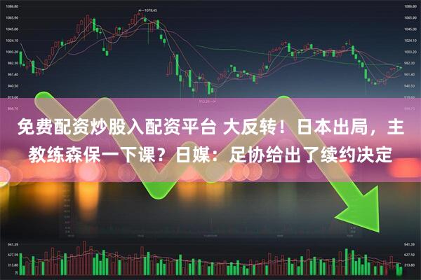 免费配资炒股入配资平台 大反转！日本出局，主教练森保一下课？日媒：足协给出了续约决定