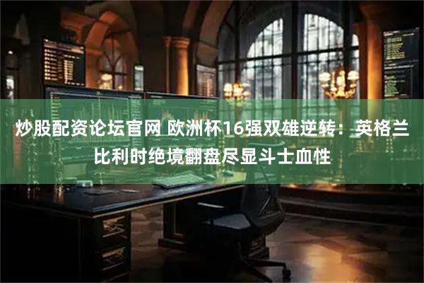 炒股配资论坛官网 欧洲杯16强双雄逆转:英格兰比利时绝境翻盘尽显斗士血性