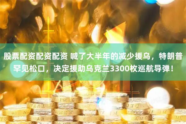 股票配资配资配资 喊了大半年的减少援乌，特朗普罕见松口，决定援助乌克兰3300枚巡航导弹！