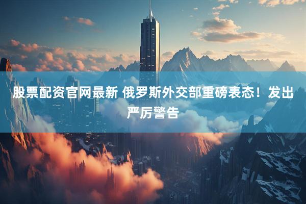股票配资官网最新 俄罗斯外交部重磅表态！发出严厉警告