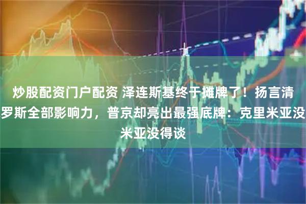 炒股配资门户配资 泽连斯基终于摊牌了!扬言清除俄罗斯全部影响力,普京却亮出最强底牌:克里米亚没得谈