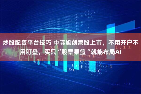 炒股配资平台技巧 中际旭创港股上市，不用开户不用盯盘，买只“股票果篮“就能布局AI