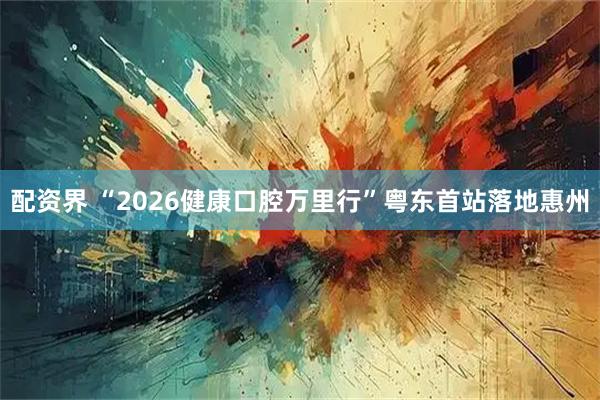 配资界 “2026健康口腔万里行”粤东首站落地惠州