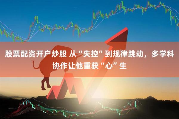 股票配资开户炒股 从“失控”到规律跳动，多学科协作让他重获“心”生