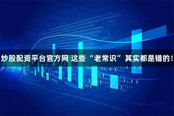 炒股配资平台官方网 这些 “老常识” 其实都是错的！