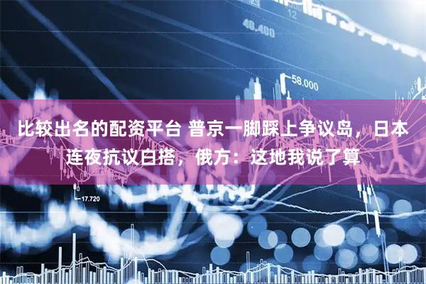 比较出名的配资平台 普京一脚踩上争议岛，日本连夜抗议白搭，俄方：这地我说了算