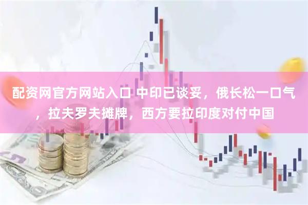 配资网官方网站入口 中印已谈妥，俄长松一口气，拉夫罗夫摊牌，西方要拉印度对付中国
