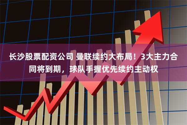 长沙股票配资公司 曼联续约大布局！3大主力合同将到期，球队手握优先续约主动权