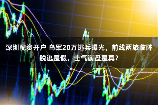 深圳配资开户 乌军20万逃兵曝光，前线两旅临阵脱逃是假，士气崩盘是真？